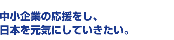 中小企業の応援をし、日本を元気にしていきたい。